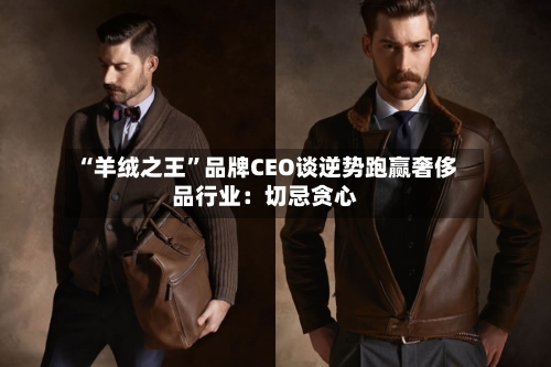 “羊绒之王	”品牌CEO谈逆势跑赢奢侈品行业：切忌贪心-第2张图片