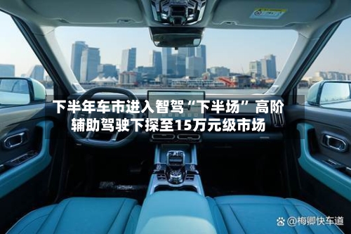 下半年车市进入智驾“下半场” 高阶辅助驾驶下探至15万元级市场-第3张图片