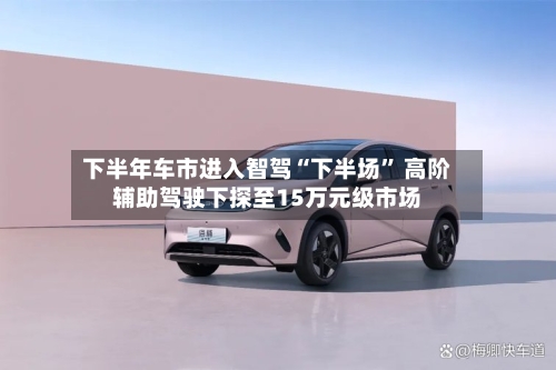 下半年车市进入智驾“下半场	” 高阶辅助驾驶下探至15万元级市场-第2张图片