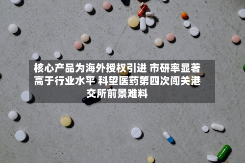 核心产品为海外授权引进 市研率显著高于行业水平 科望医药第四次闯关港交所前景难料-第2张图片