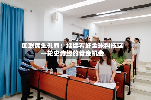 国联民生孔蓉：继续看好全球科技这一轮史诗级的黄金机会-第2张图片