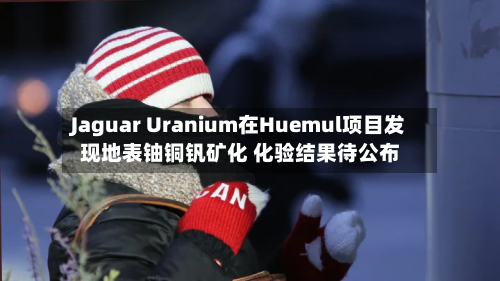 Jaguar Uranium在Huemul项目发现地表铀铜钒矿化 化验结果待公布-第3张图片