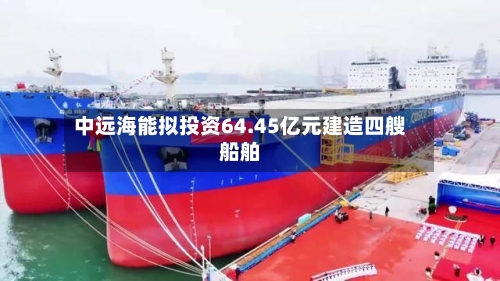中远海能拟投资64.45亿元建造四艘船舶