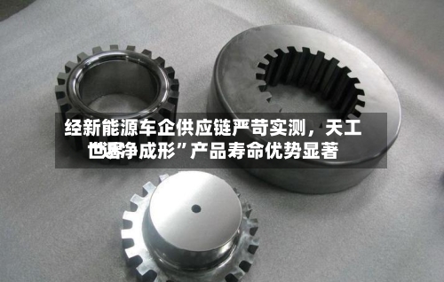 经新能源车企供应链严苛实测，天工世界“近净成形”产品寿命优势显著-第2张图片