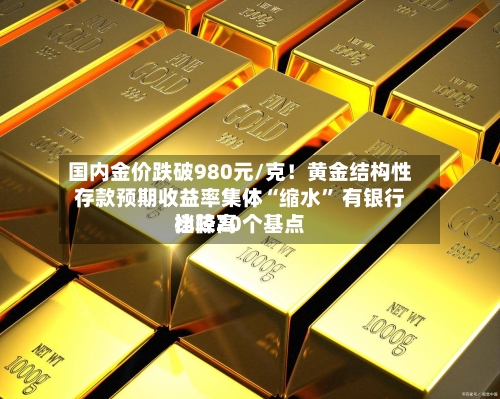国内金价跌破980元/克！黄金结构性存款预期收益率集体“缩水” 有银行比较高档降20个基点-第2张图片
