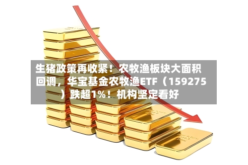 生猪政策再收紧！农牧渔板块大面积回调	，华宝基金农牧渔ETF（159275）跌超1%！机构坚定看好-第3张图片