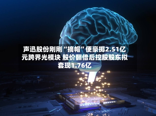 声迅股份刚刚“摘帽”便豪掷2.51亿元跨界光模块 股价翻倍后控股股东拟套现1.76亿-第2张图片