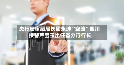 央行宏审局局长周永坤“空降”四川 接替严宝玉出任省分行行长-第2张图片