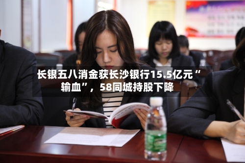 长银五八消金获长沙银行15.5亿元“输血	”，58同城持股下降-第2张图片