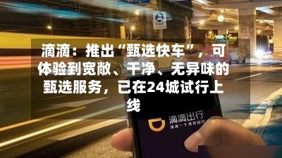 滴滴：推出“甄选快车”，可体验到宽敞、干净、无异味的甄选服务，已在24城试行上线-第2张图片