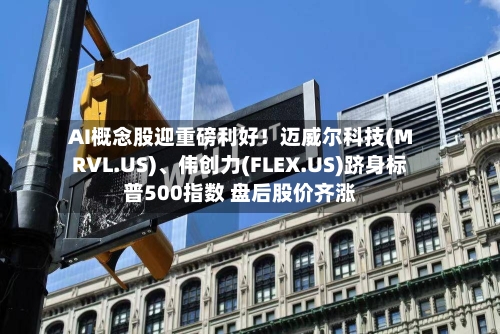 AI概念股迎重磅利好！迈威尔科技(MRVL.US)、伟创力(FLEX.US)跻身标普500指数 盘后股价齐涨