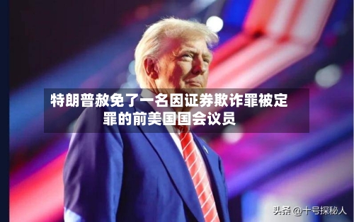 特朗普赦免了一名因证券欺诈罪被定罪的前美国国会议员-第2张图片