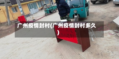 广州疫情封村(广州疫情封村多久)