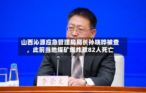 山西沁源应急管理局局长孙晓晔被查，此前当地煤矿爆炸致82人死亡-第2张图片