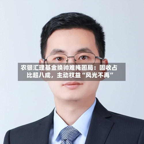 农银汇理基金换帅难掩困局：固收占比超八成	，主动权益“风光不再”-第3张图片