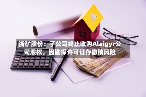 浙矿股份：子公司终止收购Alaigyr公司股权，因勘探许可证存撤销风险-第3张图片