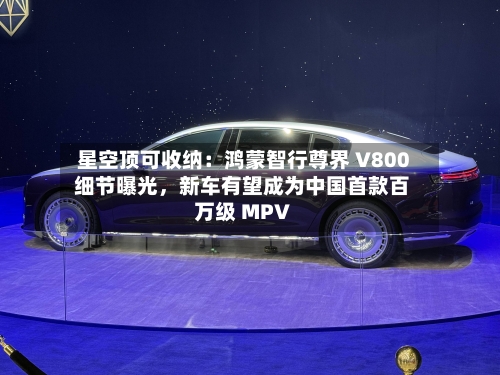 星空顶可收纳：鸿蒙智行尊界 V800 细节曝光，新车有望成为中国首款百万级 MPV-第2张图片