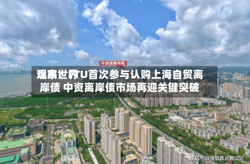 远东世界观察：FTU首次参与认购上海自贸离岸债 中资离岸债市场再迎关键突破