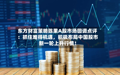 东方财富策略陈果A股市场回调点评：抓住难得机遇，积极布局中国股市新一轮上升行情！-第2张图片