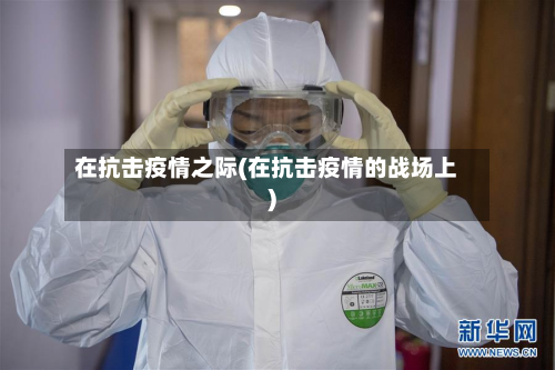 在抗击疫情之际(在抗击疫情的战场上)-第2张图片