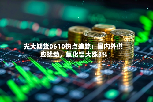 光大期货0610热点追踪：国内外供应扰动，氧化铝大涨3%-第3张图片