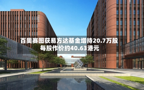 百奥赛图获易方达基金增持20.7万股 每股作价约40.63港元