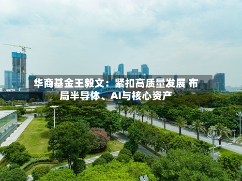 华商基金王毅文：紧扣高质量发展 布局半导体、AI与核心资产-第2张图片