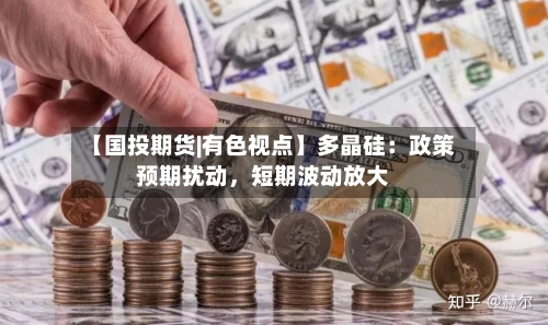 【国投期货|有色视点】多晶硅：政策预期扰动，短期波动放大