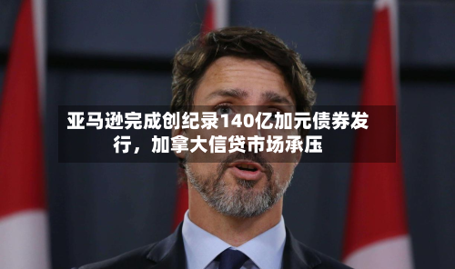 亚马逊完成创纪录140亿加元债券发行，加拿大信贷市场承压-第2张图片