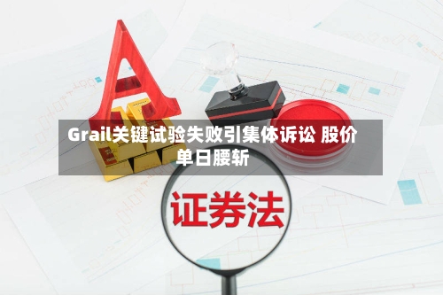 Grail关键试验失败引集体诉讼 股价单日腰斩