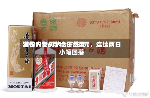 酒价内参6月12日费用发布：飞天茅台下跌2元，连续两日小幅回落-第2张图片