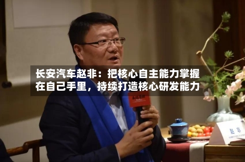 长安汽车赵非：把核心自主能力掌握在自己手里，持续打造核心研发能力-第2张图片