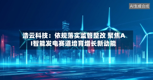 浩云科技：依规落实监管整改 聚焦AI智能发电赛道培育增长新动能-第2张图片