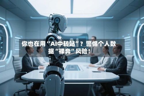 你也在用“AI中转站”？警惕个人数据“裸奔”风险！-第2张图片