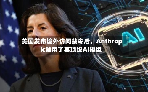 美国发布境外访问禁令后，Anthropic禁用了其顶级AI模型