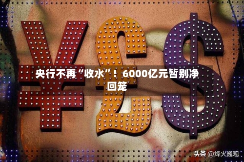 央行不再“收水”！6000亿元暂别净回笼