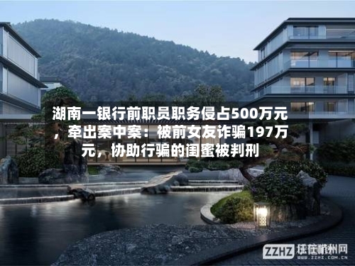 湖南一银行前职员职务侵占500万元，牵出案中案：被前女友诈骗197万元	，协助行骗的闺蜜被判刑-第3张图片