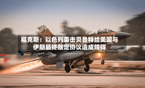 福克斯：以色列袭击贝鲁特给美国与伊朗最终敲定协议造成障碍-第2张图片