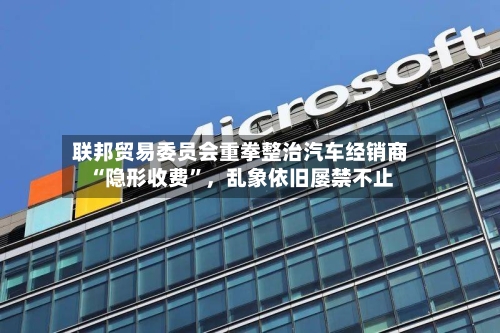 联邦贸易委员会重拳整治汽车经销商“隐形收费”	，乱象依旧屡禁不止-第3张图片