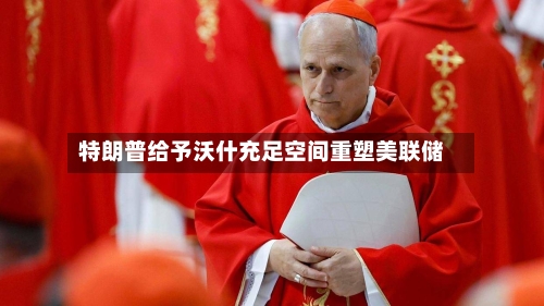 特朗普给予沃什充足空间重塑美联储