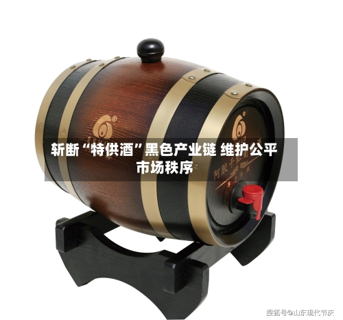 斩断“特供酒”黑色产业链 维护公平市场秩序-第3张图片