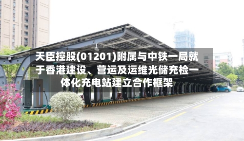 天臣控股(01201)附属与中铁一局就于香港建设	、营运及运维光储充检一体化充电站建立合作框架-第2张图片