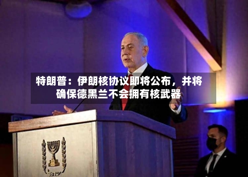 特朗普：伊朗核协议即将公布，并将确保德黑兰不会拥有核武器-第3张图片