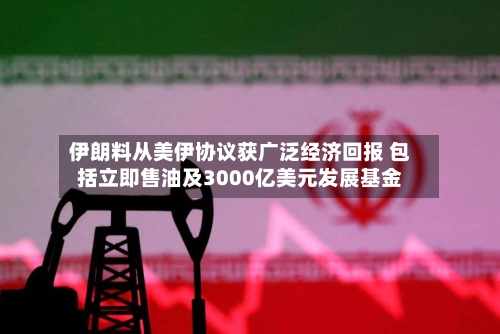 伊朗料从美伊协议获广泛经济回报 包括立即售油及3000亿美元发展基金-第3张图片