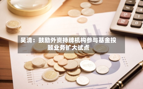 吴清：鼓励外资持牌机构参与基金投顾业务扩大试点