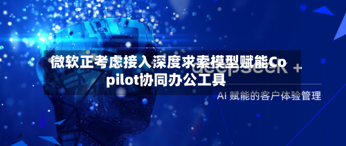 微软正考虑接入深度求索模型赋能Copilot协同办公工具-第2张图片