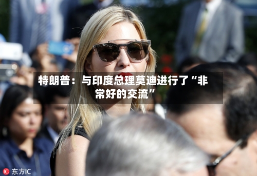 特朗普：与印度总理莫迪进行了“非常好的交流”-第2张图片