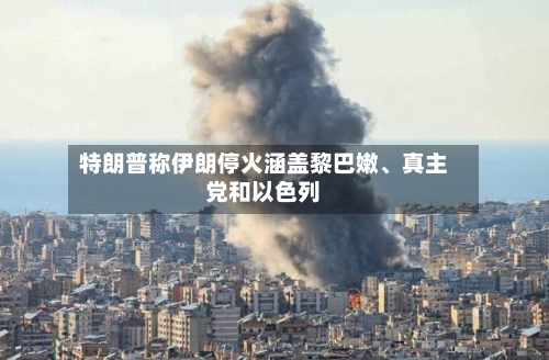 特朗普称伊朗停火涵盖黎巴嫩、真主党和以色列