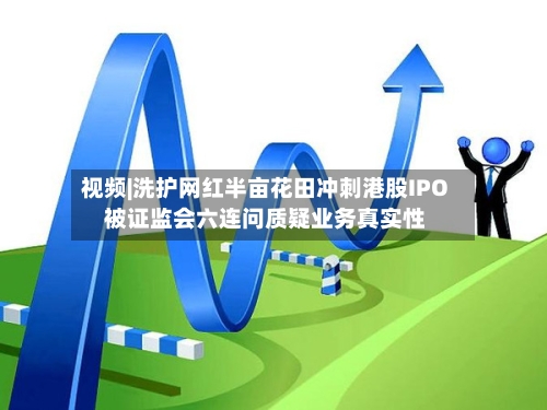 视频|洗护网红半亩花田冲刺港股IPO 被证监会六连问质疑业务真实性
