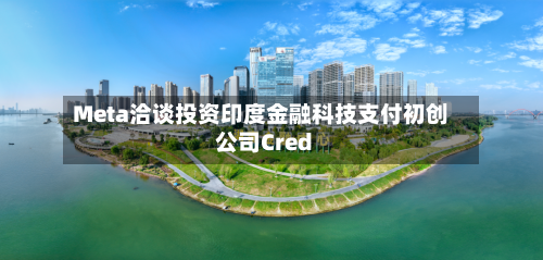 Meta洽谈投资印度金融科技支付初创公司Cred